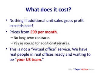 What does it cost? Nothing if additional unit sales gross profit exceeds cost! Prices from  £99 per month . No long-term contracts. Pay as you go for additional services. This is not a “virtual office” service. We have real people in real offices ready and waiting to be “ your US team .” http:// Export Action .co.uk 