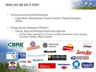 WHO DO WE DO IT FOR? Commercial and Industrial Businesses Corporations, Manufacturers, Property Owners, Property Managers, Utilities Energy Service Companies (“ESCOs") Federal, State and Municipal Government Agencies US Post Office, Schools K-12, Private and Public Universities, Public Housing, Correction Facilities, Military Facilities 