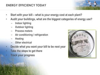 ENERGY EFFICIENCY TODAY Start with your bill – what is your energy cost at each plant? Audit your buildings, what are the biggest categories of energy use? Indoor lighting Outdoor lighting Process motors Air conditioning / refrigeration Heating Other electrical Decide what you want your bill to be next year  Take the steps to get there Track your progress 