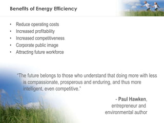 Benefits of Energy Efficiency Reduce operating costs Increased profitability Increased competitiveness Corporate public image Attracting future workforce “ The future belongs to those who understand that doing more with less is compassionate, prosperous and enduring, and thus more intelligent, even competitive.” -  Paul Hawken , entrepreneur and  environmental author 