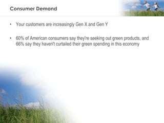 Consumer Demand Your customers are increasingly Gen X and Gen Y 60% of American consumers say they're seeking out green products, and 66% say they haven't curtailed their green spending in this economy  