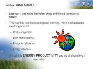 CRISIS, WHAT CRISIS? Last year it was rising ingredient costs and limited raw material supply. This year it is healthcare and global warming.  Here is what people are doing about it: Cost management Lean manufacturing Production efficiency Energy efficiency We call this  ENERGY PRODUCTIVITY   and we all should live it  every day 