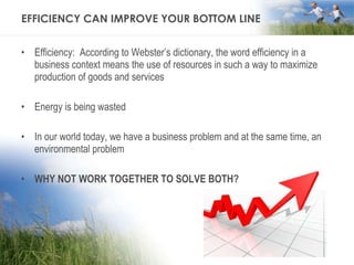 EFFICIENCY CAN IMPROVE YOUR BOTTOM LINE Efficiency:  According to Webster’s dictionary, the word efficiency in a business context means the use of resources in such a way to maximize production of goods and services Energy is being wasted In our world today, we have a business problem and at the same time, an environmental problem WHY NOT WORK TOGETHER TO SOLVE BOTH? 