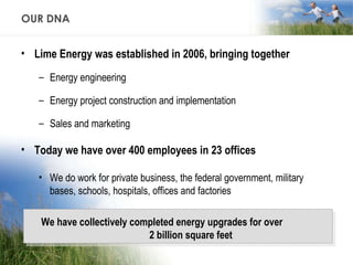 OUR DNA Lime Energy was established in 2006, bringing together Energy engineering Energy project construction and implementation Sales and marketing Today we have over 400 employees in 23 offices We do work for private business, the federal government, military bases, schools, hospitals, offices and factories We have collectively completed energy upgrades for over  2 billion square feet 