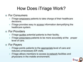 Cost effective treatment is final product.iTriageMission Statement:Empower patients to make better healthcare decisions through mobile and web technology solutions.Created by two ER Physicians.An acute healthcare decision tool that connects user’s symptoms to the appropriate provider.iTriage empowers consumers to make better healthcare decisions.iTriage enables medical facilities to attract patients in a mobile environment.