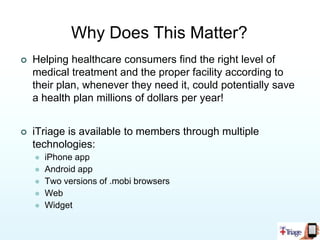 How Does iTriage Work?For ConsumersiTriage empowers patients to take charge of their healthcare decisions.iTriage provides easy to access information demystifying the healthcare system.For ProvidersiTriage guides potential patients to their facility.iTriage prescreens patients to be more accurately at the   proper level of care.For PayersiTriage points patients to the appropriate level of care and reduces unnecessary ER visits.iTriage allows members to access in-network facilities and      physicians in the mobile environment.