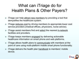 Why Does This Matter?Helping healthcare consumers find the right level of medical treatment and the proper facility according to their plan, whenever they need it, could potentially save a health plan millions of dollars per year!iTriage is available to members through multiple technologies:iPhone appAndroid appTwo versions of .mobi browsersWebWidget