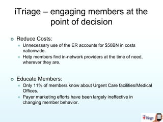  What can iTriage do forHealth Plans & Other Payers?iTriage can help attract new members by providing a tool that demystifies the healthcare system.iTriage reduces cost by driving members to appropriate lower cost service providers (medical offices, physicians, nurse advice).iTriage assist members find and select the nearest in-network facilities and providers.iTriage keeps members engaged by delivering actionable healthcare information on smart phone and web platforms.iTriage allows health plans to communicate with members at the point of care using multi-platform mobile smart phone functionality.iTriage delivers the health plan handbook to members’ mobile device.