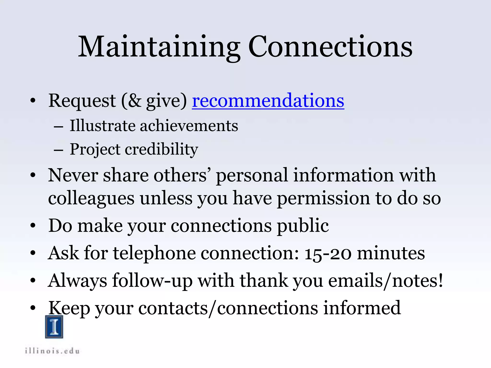 Maintaining Connections
• Request (& give) recommendations
– Illustrate achievements
– Project credibility
• Never share others’ personal information with
colleagues unless you have permission to do so
• Do make your connections public
• Ask for telephone connection: 15-20 minutes
• Always follow-up with thank you emails/notes!
• Keep your contacts/connections informed
 