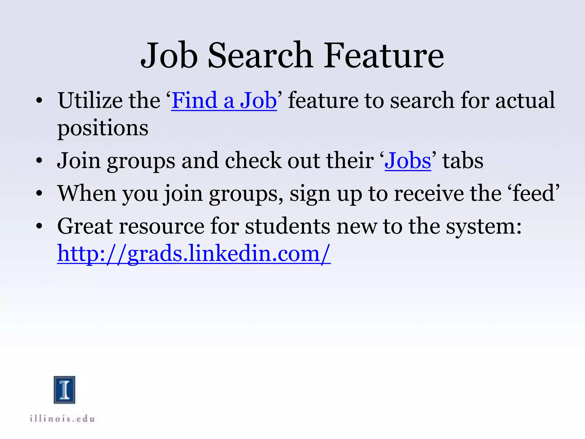 Job Search Feature
• Utilize the ‘Find a Job’ feature to search for actual
positions
• Join groups and check out their ‘Jobs’ tabs
• When you join groups, sign up to receive the ‘feed’
• Great resource for students new to the system:
http://grads.linkedin.com/
 