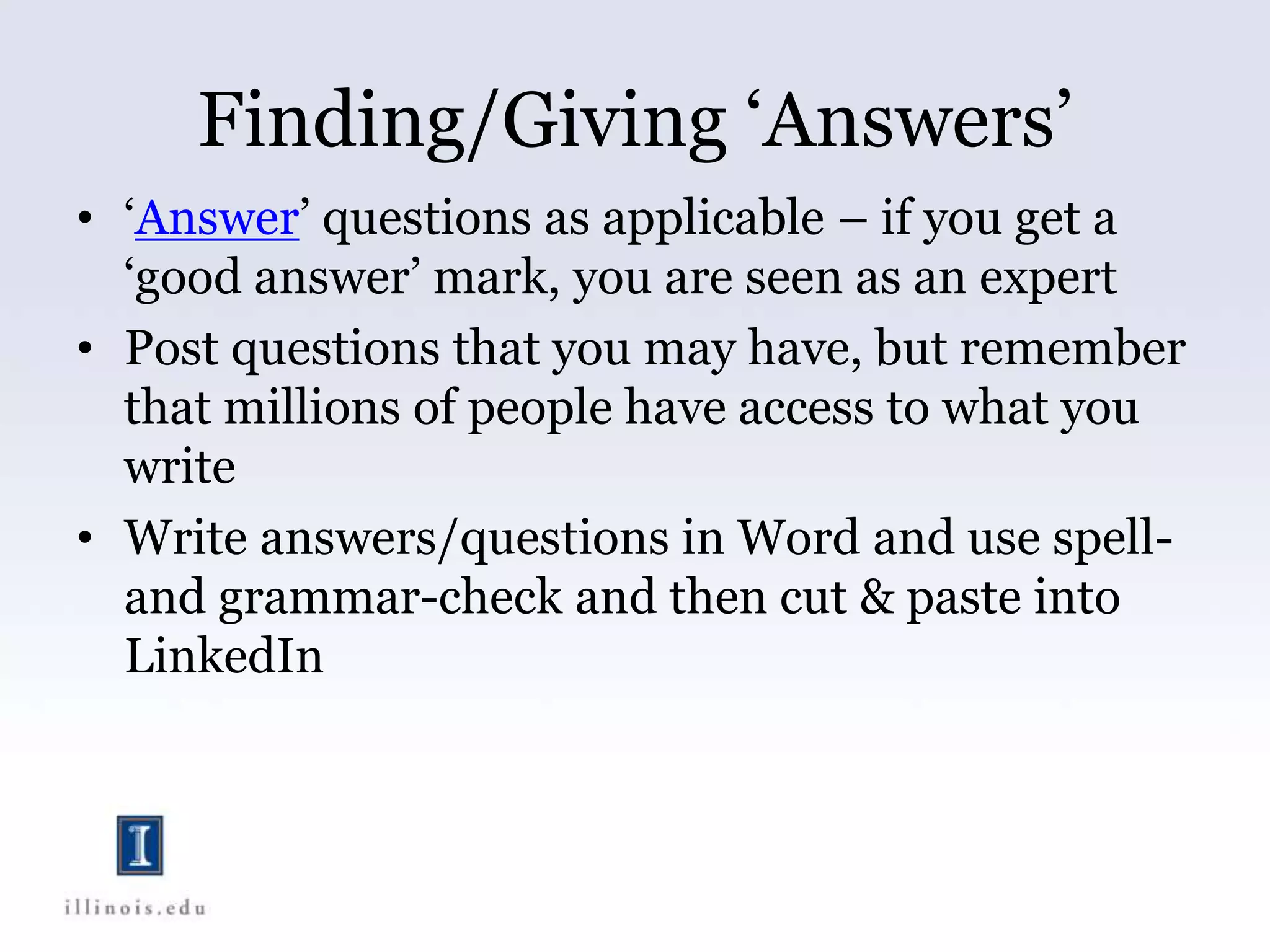 Finding/Giving ‘Answers’
• ‘Answer’ questions as applicable – if you get a
‘good answer’ mark, you are seen as an expert
• Post questions that you may have, but remember
that millions of people have access to what you
write
• Write answers/questions in Word and use spell-
and grammar-check and then cut & paste into
LinkedIn
 
