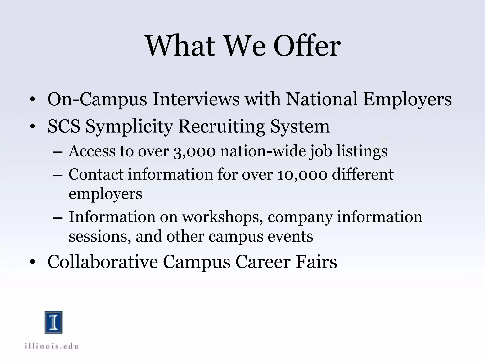 What We Offer
• On-Campus Interviews with National Employers
• SCS Symplicity Recruiting System
– Access to over 3,000 nation-wide job listings
– Contact information for over 10,000 different
employers
– Information on workshops, company information
sessions, and other campus events
• Collaborative Campus Career Fairs
 