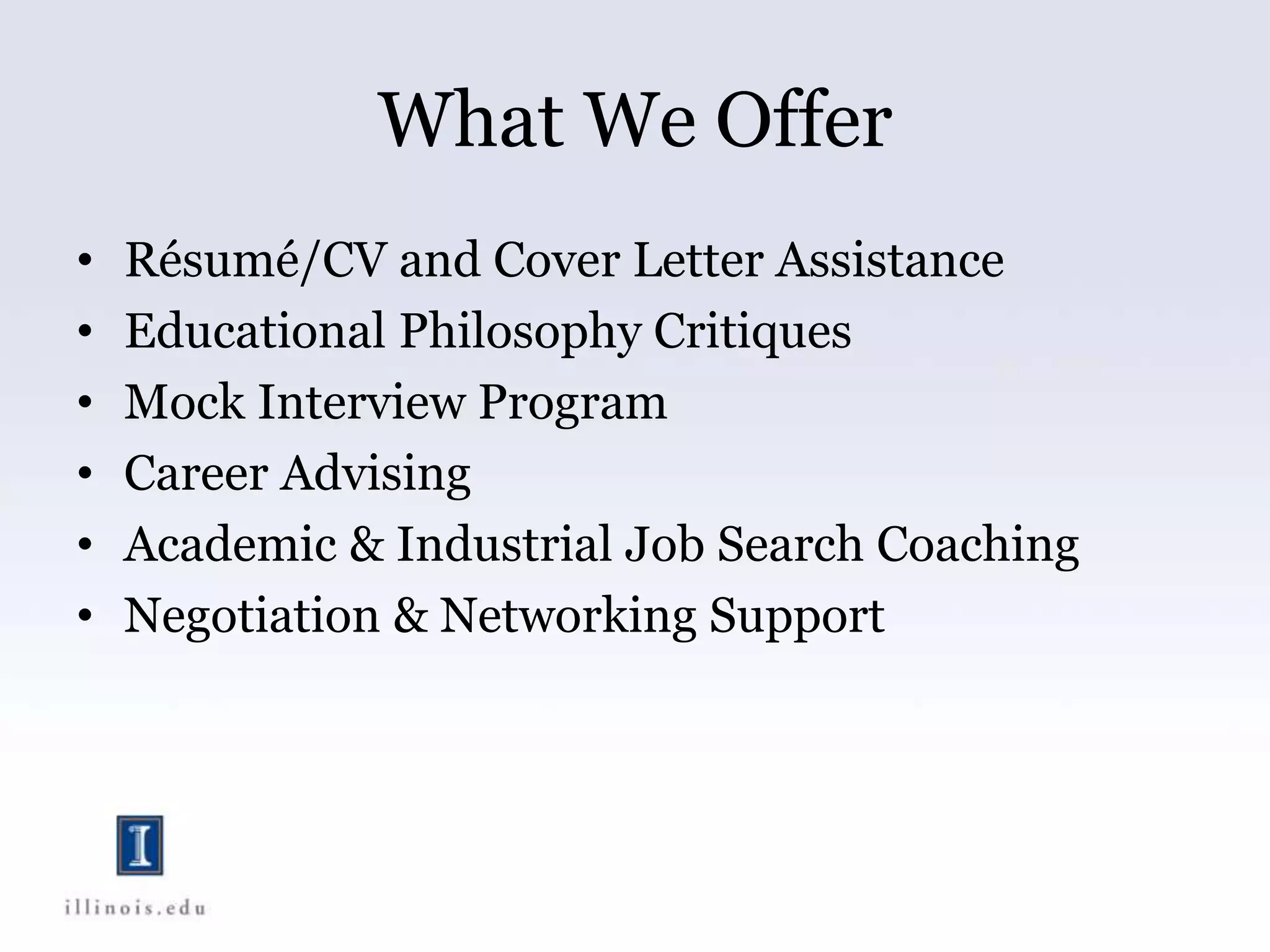 What We Offer
• Résumé/CV and Cover Letter Assistance
• Educational Philosophy Critiques
• Mock Interview Program
• Career Advising
• Academic & Industrial Job Search Coaching
• Negotiation & Networking Support
 