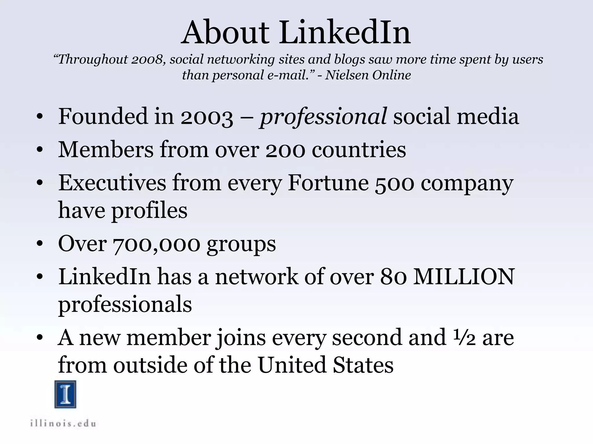 About LinkedIn
“Throughout 2008, social networking sites and blogs saw more time spent by users
than personal e-mail.” - Nielsen Online
• Founded in 2003 – professional social media
• Members from over 200 countries
• Executives from every Fortune 500 company
have profiles
• Over 700,000 groups
• LinkedIn has a network of over 80 MILLION
professionals
• A new member joins every second and ½ are
from outside of the United States
 