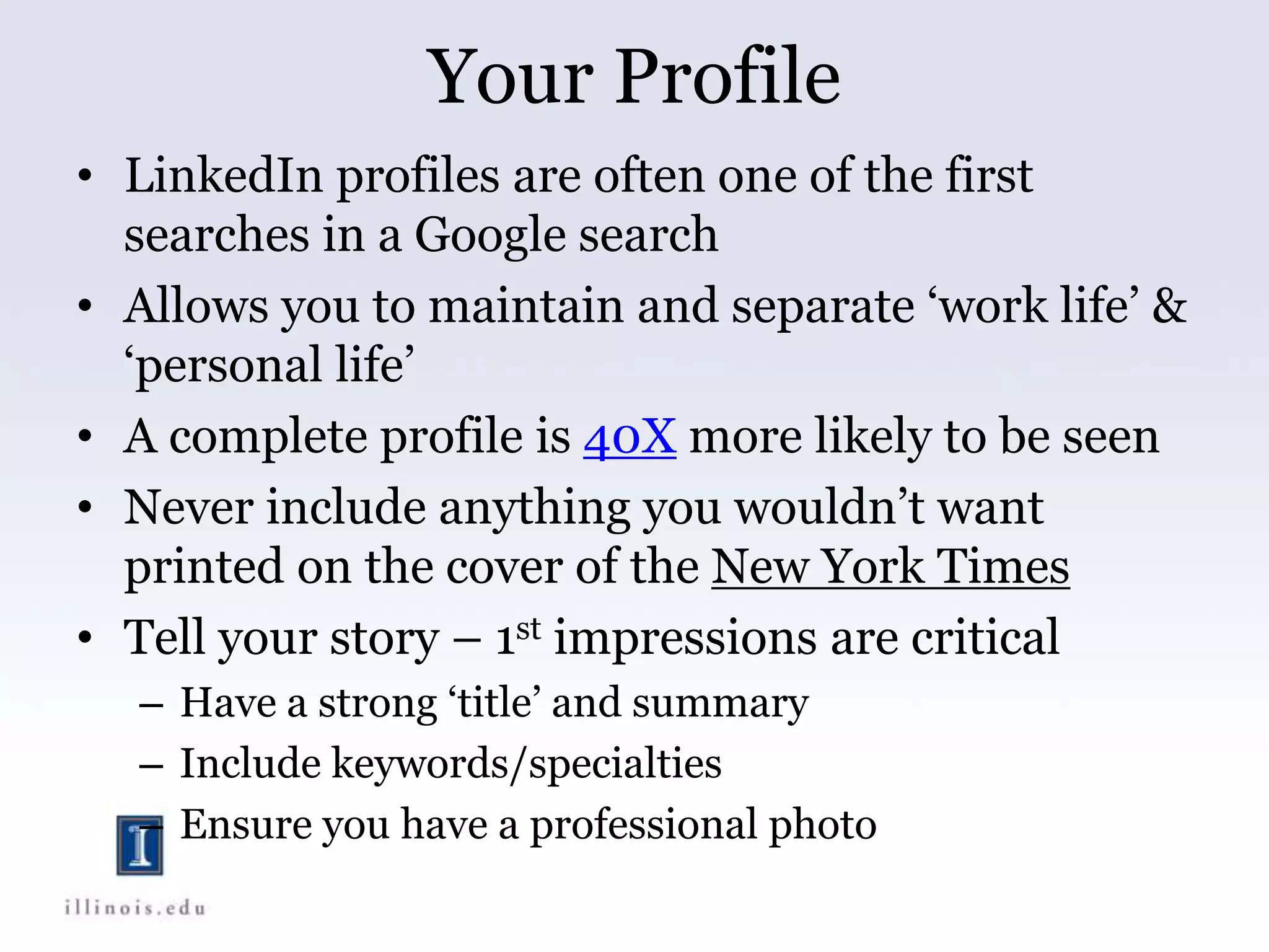 Your Profile
• LinkedIn profiles are often one of the first
searches in a Google search
• Allows you to maintain and separate ‘work life’ &
‘personal life’
• A complete profile is 40X more likely to be seen
• Never include anything you wouldn’t want
printed on the cover of the New York Times
• Tell your story – 1st impressions are critical
– Have a strong ‘title’ and summary
– Include keywords/specialties
– Ensure you have a professional photo
 