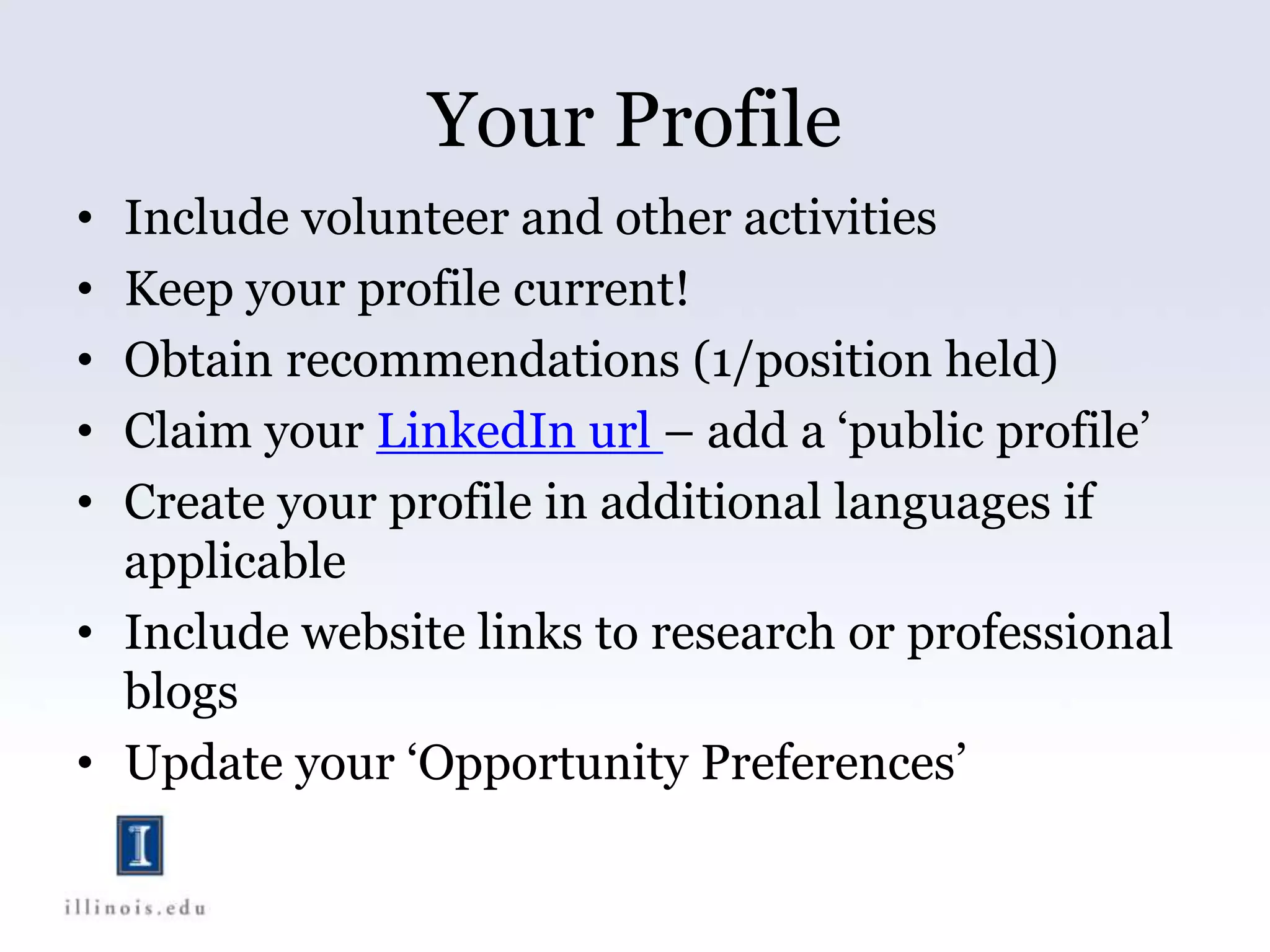 Your Profile
• Include volunteer and other activities
• Keep your profile current!
• Obtain recommendations (1/position held)
• Claim your LinkedIn url – add a ‘public profile’
• Create your profile in additional languages if
applicable
• Include website links to research or professional
blogs
• Update your ‘Opportunity Preferences’
 