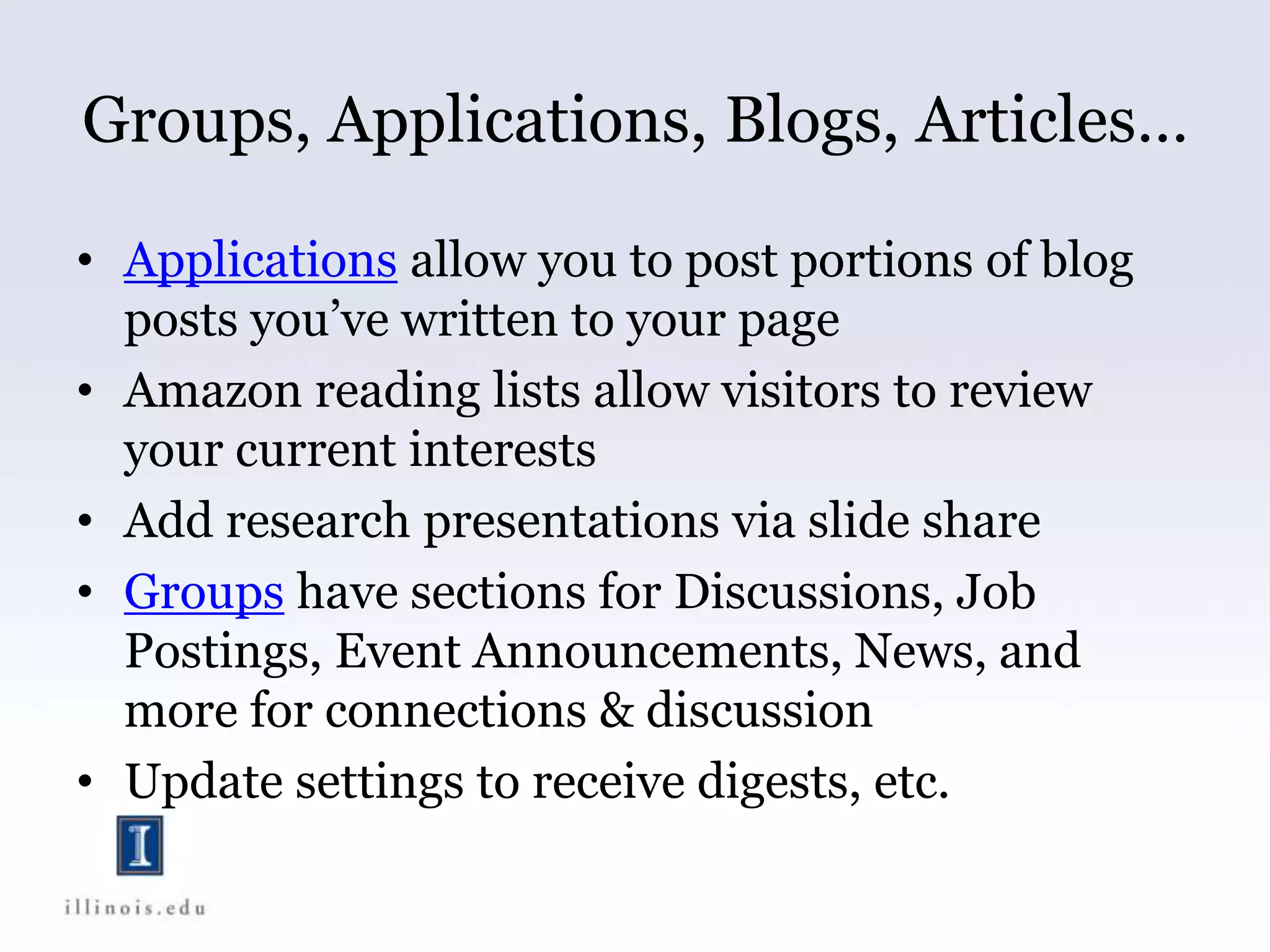 Groups, Applications, Blogs, Articles…
• Applications allow you to post portions of blog
posts you’ve written to your page
• Amazon reading lists allow visitors to review
your current interests
• Add research presentations via slide share
• Groups have sections for Discussions, Job
Postings, Event Announcements, News, and
more for connections & discussion
• Update settings to receive digests, etc.
 
