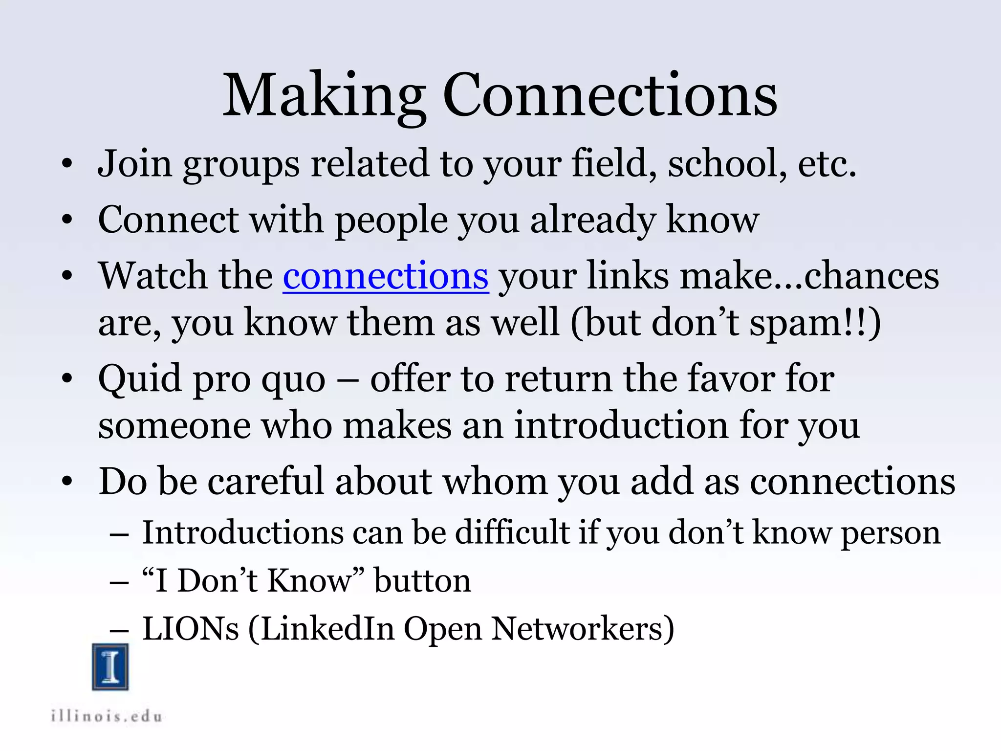 Making Connections
• Join groups related to your field, school, etc.
• Connect with people you already know
• Watch the connections your links make…chances
are, you know them as well (but don’t spam!!)
• Quid pro quo – offer to return the favor for
someone who makes an introduction for you
• Do be careful about whom you add as connections
– Introductions can be difficult if you don’t know person
– “I Don’t Know” button
– LIONs (LinkedIn Open Networkers)
 