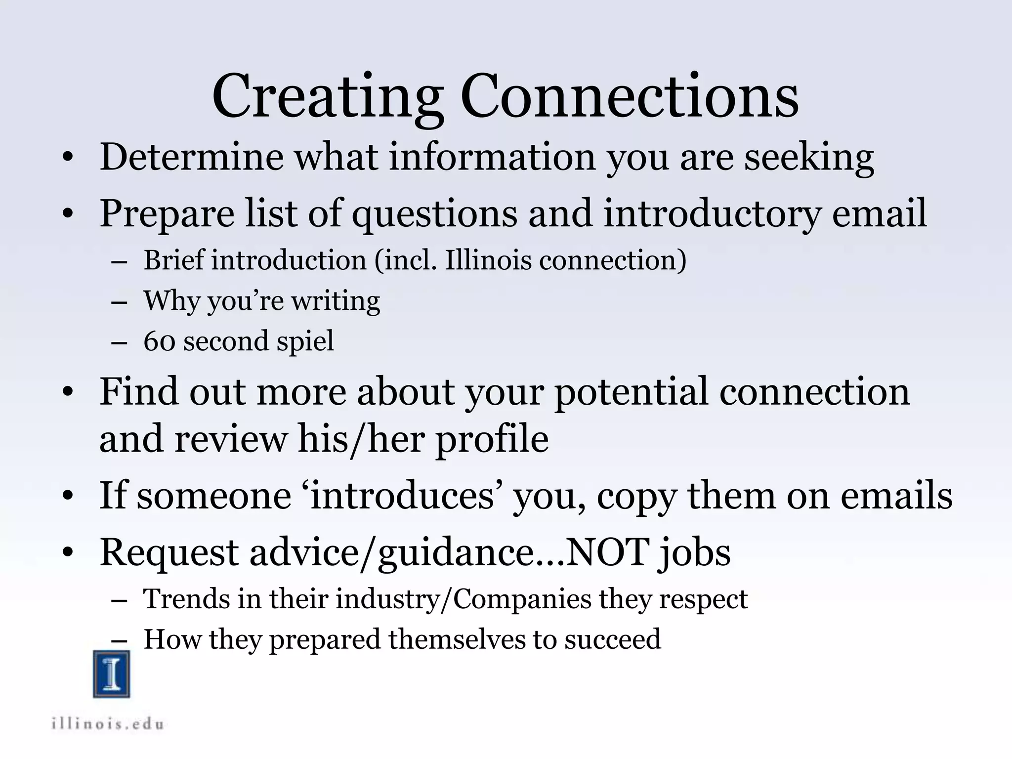 Creating Connections
• Determine what information you are seeking
• Prepare list of questions and introductory email
– Brief introduction (incl. Illinois connection)
– Why you’re writing
– 60 second spiel
• Find out more about your potential connection
and review his/her profile
• If someone ‘introduces’ you, copy them on emails
• Request advice/guidance…NOT jobs
– Trends in their industry/Companies they respect
– How they prepared themselves to succeed
 