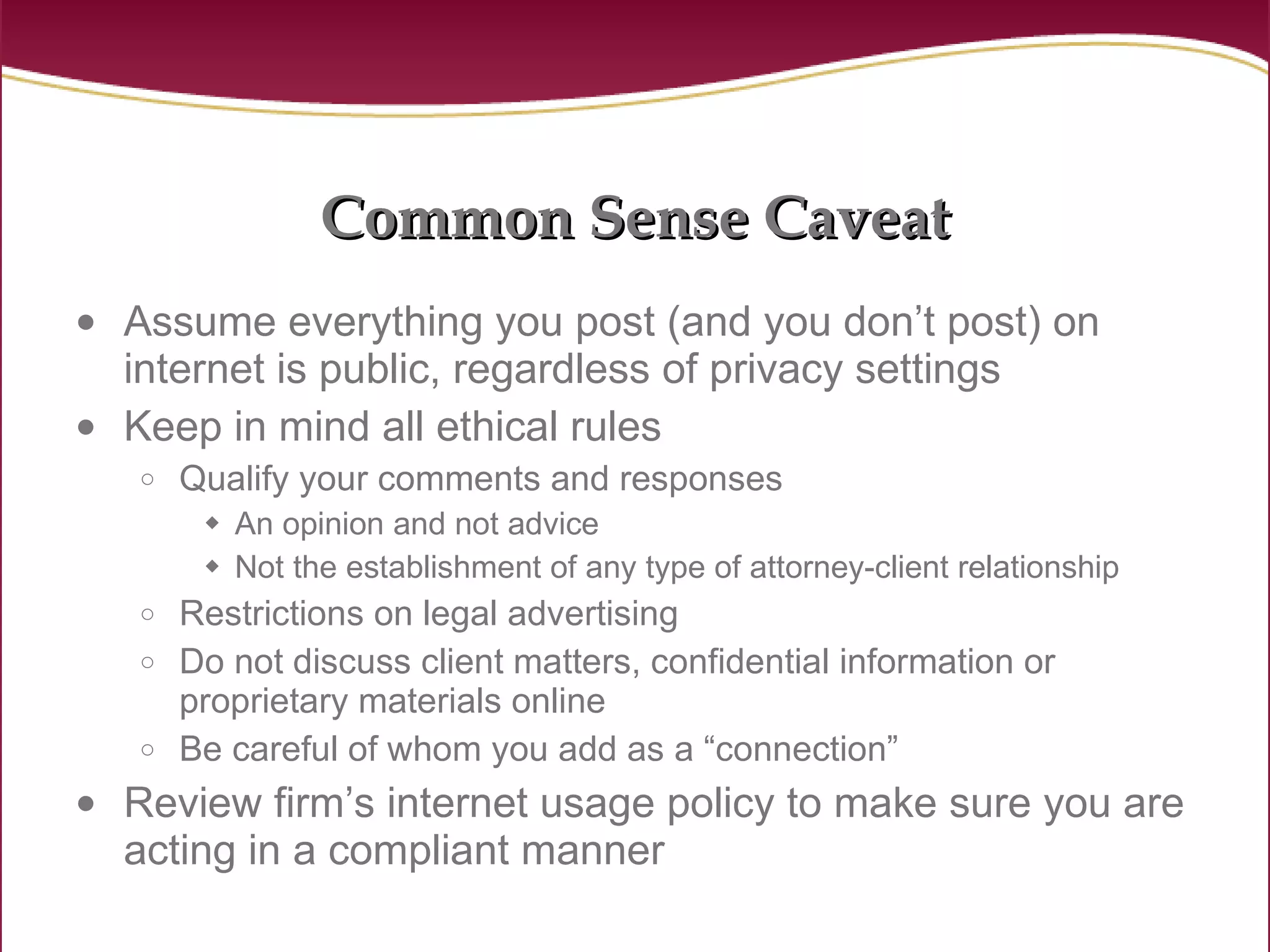 Common Sense Caveat Assume everything you post (and you don’t post) on internet is public, regardless of privacy settings Keep in mind all ethical rules Qualify your comments and responses An opinion and not advice Not the establishment of any type of attorney-client relationship Restrictions on legal advertising Do not discuss client matters, confidential information or proprietary materials online Be careful of whom you add as a “connection” Review firm’s internet usage policy to make sure you are acting in a compliant manner 