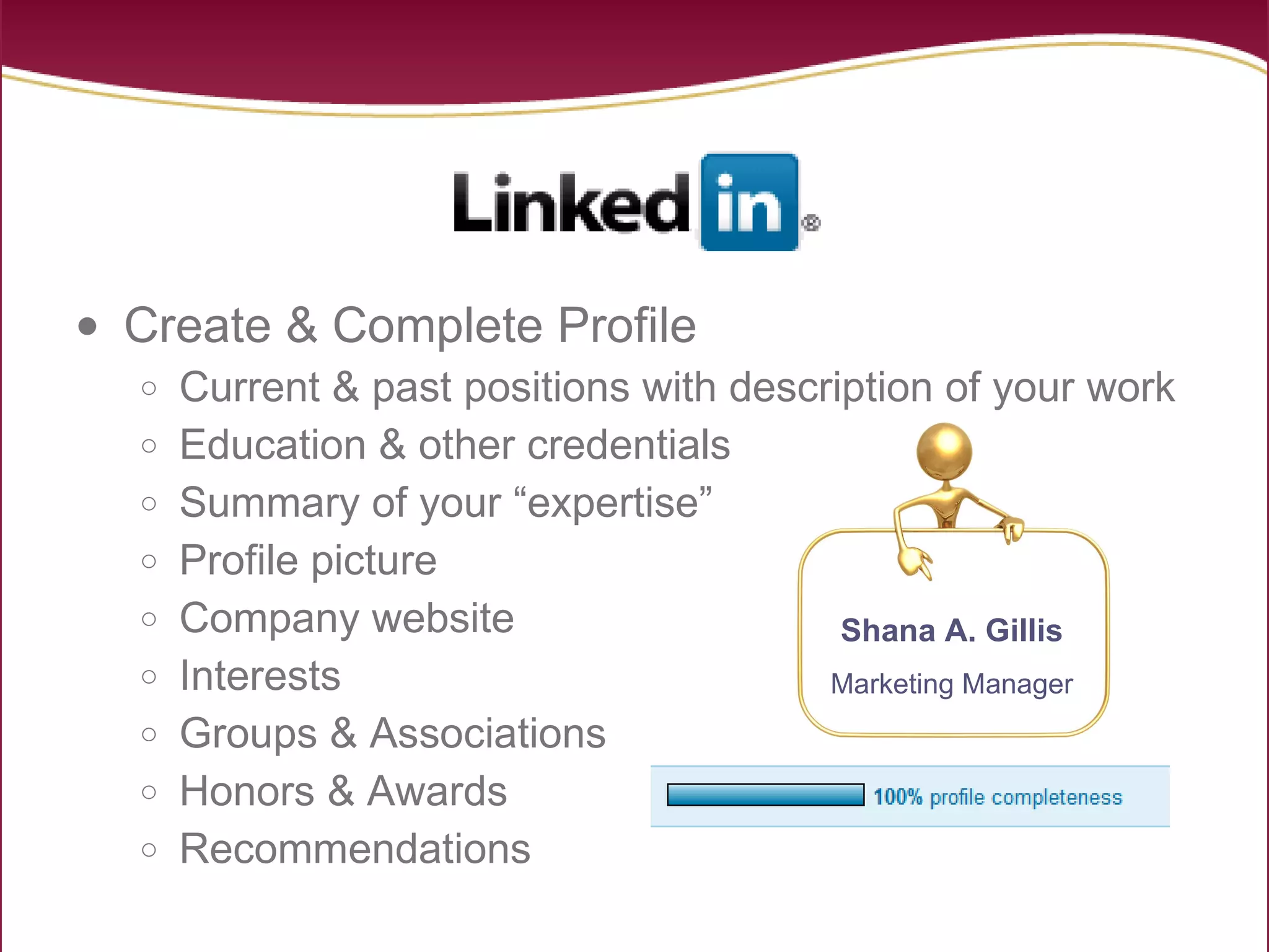 Create & Complete Profile Current & past positions with description of your work Education & other credentials Summary of your “expertise” Profile picture Company website Interests Groups & Associations Honors & Awards Recommendations Shana A. Gillis Marketing Manager 