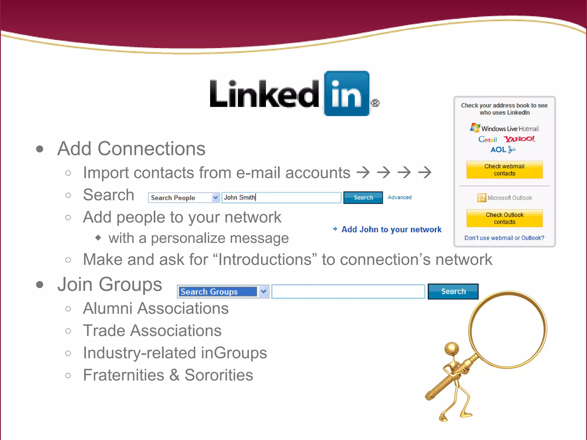 Add Connections Import contacts from e-mail accounts            Search Add people to your network with a personalize message Make and ask for “Introductions” to connection’s network Join Groups Alumni Associations Trade Associations Industry-related inGroups Fraternities & Sororities 