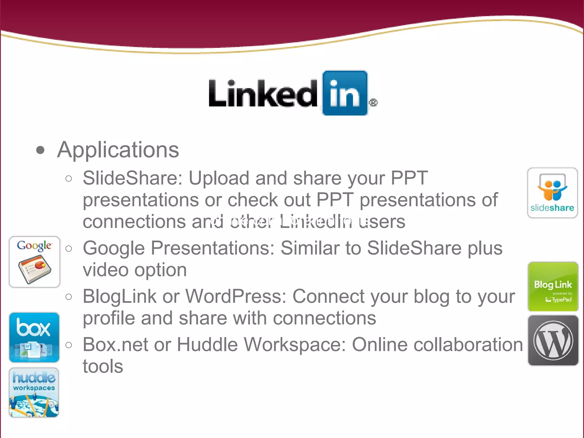Applications SlideShare: Upload and share your PPT presentations or check out PPT presentations of connections and other LinkedIn users Google Presentations: Similar to SlideShare plus video option BlogLink or WordPress: Connect your blog to your profile and share with connections Box.net or Huddle Workspace: Online collaboration tools online collaboration tools  online collaboration tools  online collaboration tools  