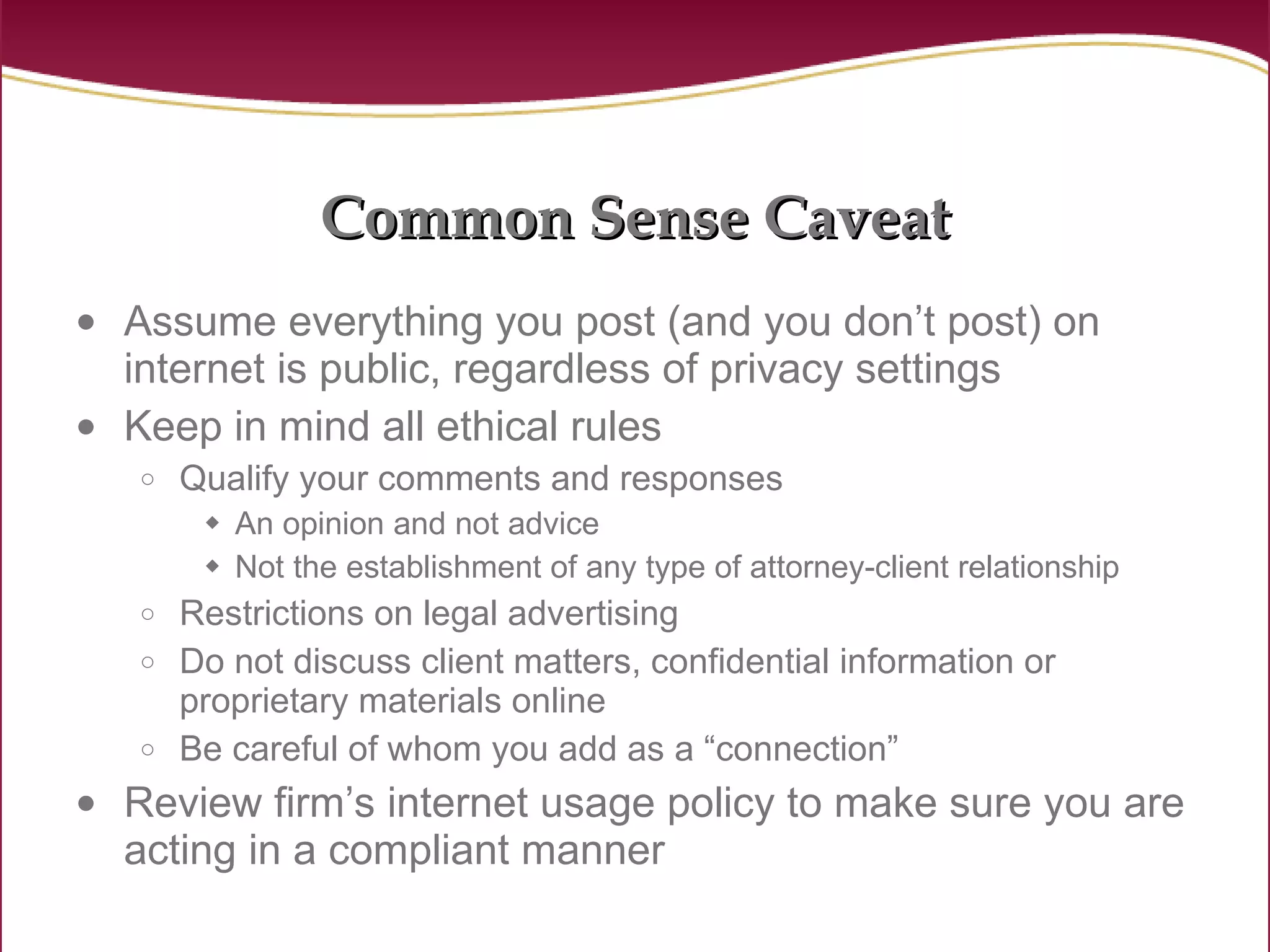 Common Sense Caveat Assume everything you post (and you don’t post) on internet is public, regardless of privacy settings Keep in mind all ethical rules Qualify your comments and responses An opinion and not advice Not the establishment of any type of attorney-client relationship Restrictions on legal advertising Do not discuss client matters, confidential information or proprietary materials online Be careful of whom you add as a “connection” Review firm’s internet usage policy to make sure you are acting in a compliant manner 