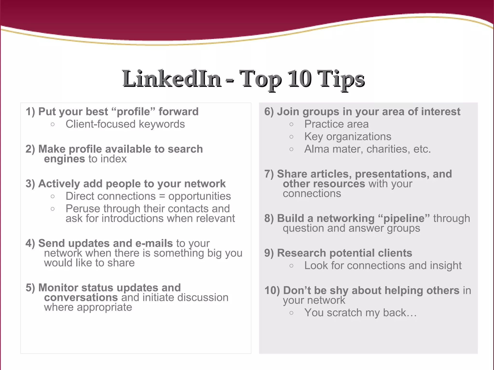 LinkedIn   - Top 10 Tips 1) Put your best “profile” forward Client-focused keywords 2) Make profile available to search engines  to index 3) Actively add people to your network Direct connections = opportunities Peruse through their contacts and ask for introductions when relevant 4) Send updates and e-mails  to your network when there is something big you would like to share 5) Monitor status updates and conversations  and initiate discussion where appropriate 6) Join groups in your area of interest Practice area Key organizations Alma mater, charities, etc. 7) Share articles, presentations,   and other resources  with your connections 8) Build a networking “pipeline”  through question and answer groups 9) Research potential clients   Look for connections and insight 10) Don’t be shy about helping others  in your network You scratch my back… 