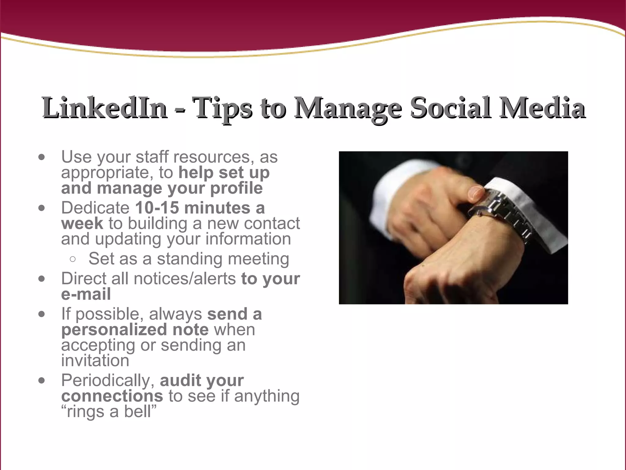 LinkedIn - Tips to Manage Social Media Use your staff resources, as appropriate, to  help set up and manage your profile Dedicate  10-15 minutes a week  to building a new contact and updating your information Set as a standing meeting Direct all notices/alerts  to your e-mail If possible, always  send a personalized note  when accepting or sending an invitation Periodically,  audit your connections  to see if anything “rings a bell” 