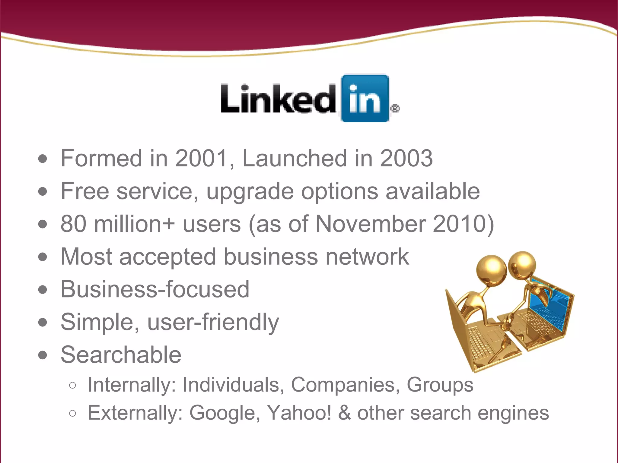 Formed in 2001, Launched in 2003 Free service, upgrade options available 80 million+ users (as of November 2010) Most accepted business network Business-focused Simple, user-friendly Searchable Internally: Individuals, Companies, Groups Externally: Google, Yahoo! & other search engines 
