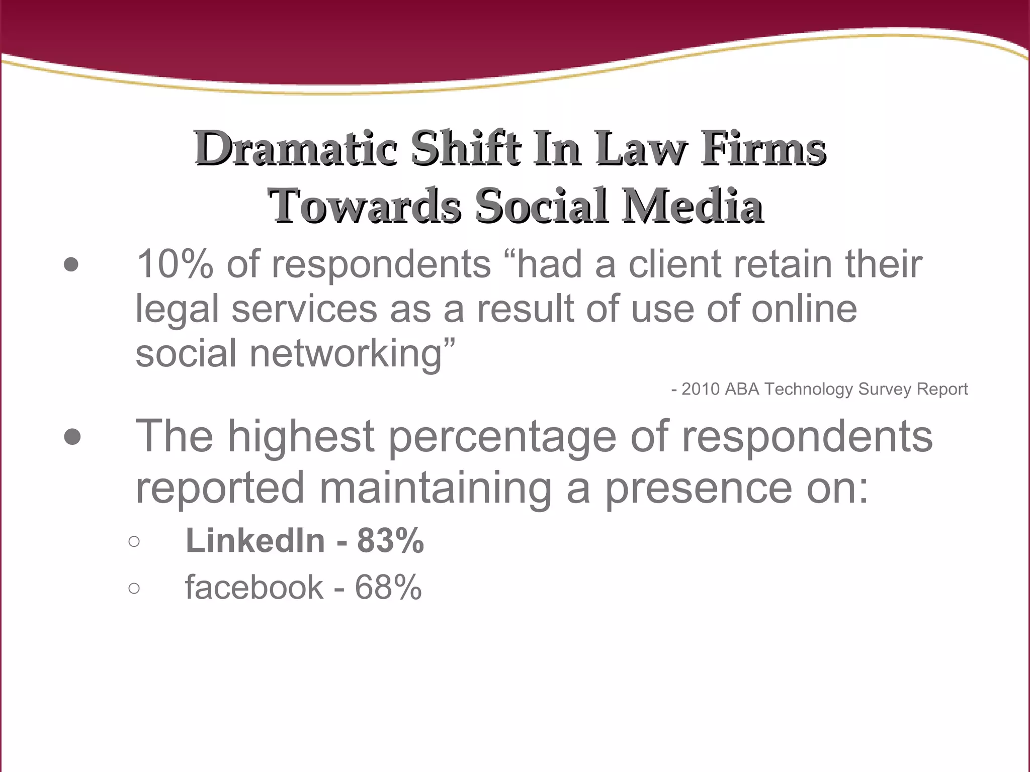 Dramatic Shift In Law Firms  Towards Social Media 10% of respondents “had a client retain their legal services as a result of use of online social networking”   - 2010 ABA Technology Survey Report The highest percentage of respondents reported maintaining a presence on: LinkedIn - 83%  facebook - 68% 