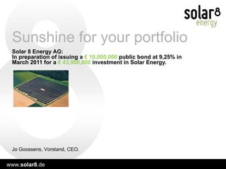 Solar 8 Energy AG:  In preparation of issuing a  € 10,000,000  public   bond at 9,25% in March 2011 for a  € 43,000,000  investment in Solar Energy.   Sunshine for your portfolio Jo Goossens, Vorstand, CEO. 
