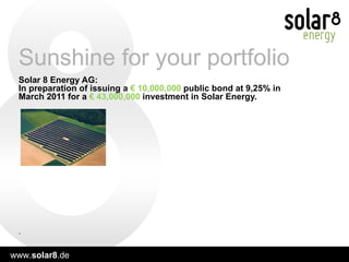 Solar 8 Energy AG:  In preparation of issuing a  € 10,000,000  public   bond at 9,25% in March 2011 for a  € 43,000,000  investment in Solar Energy.   Sunshine for your portfolio . 