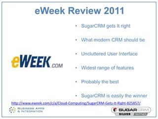 eWeek Review 2011
                                   • SugarCRM gets It right

                                   • What modern CRM should be

                                   • Uncluttered User Interface

                                   • Widest range of features

                                   • Probably the best

                                   • SugarCRM is easily the winner
http://www.eweek.com/c/a/Cloud-Computing/SugarCRM-Gets-It-Right-825857/
 