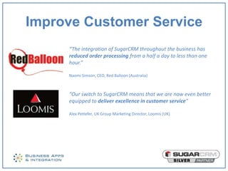 Improve Customer Service
     “The integration of SugarCRM throughout the business has
     reduced order processing from a half a day to less than one
     hour.”

     Naomi Simson, CEO, Red Balloon (Australia)



     “Our switch to SugarCRM means that we are now even better
     equipped to deliver excellence in customer service”

     Alex Pettefer, UK Group Marketing Director, Loomis (UK)
 
