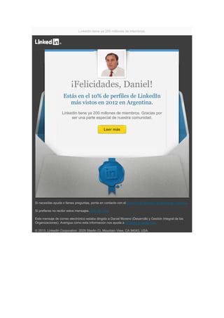 LinkedIn tiene ya 200 millones de miembros.




                         ¡Felicidades, Daniel!
                    Estás en el 10% de perfiles de LinkedIn
                       más vistos en 2012 en Argentina.
                   LinkedIn tiene ya 200 millones de miembros. Gracias por
                        ser una parte especial de nuestra comunidad.

                                                 Leer más




Si necesitas ayuda o tienes preguntas, ponte en contacto con el Servicio de atención al cliente de LinkedIn.

Si prefieres no recibir estos mensajes, date de baja.

Este mensaje de correo electrónico estaba dirigido a Daniel Moreno (Desarrollo y Gestión Integral de las
Organizaciones). Averigua cómo esta información nos ayuda a proteger tu seguridad.

© 2013, LinkedIn Corporation. 2029 Stierlin Ct, Mountain View, CA 94043, USA.
 