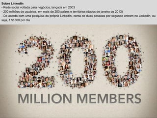 Sobre LinkedIn
- Rede social voltada para negócios, lançada em 2003
- 200 milhões de usuários, em mais de 200 países e territórios (dados de janeiro de 2013)
- De acordo com uma pesquisa do próprio LinkedIn, cerca de duas pessoas por segundo entram no LinkedIn, ou
seja, 172 800 por dia
 