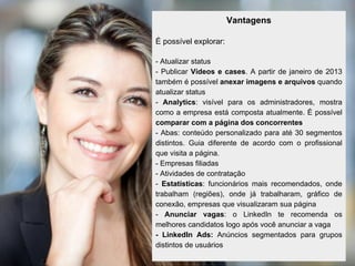 Vantagens

É possível explorar:

- Atualizar status
- Publicar Vídeos e cases. A partir de janeiro de 2013
também é possível anexar imagens e arquivos quando
atualizar status
- Analytics: visível para os administradores, mostra
como a empresa está composta atualmente. É possível
comparar com a página dos concorrentes
- Abas: conteúdo personalizado para até 30 segmentos
distintos. Guia diferente de acordo com o profissional
que visita a página.
- Empresas filiadas
- Atividades de contratação
- Estatísticas: funcionários mais recomendados, onde
trabalham (regiões), onde já trabalharam, gráfico de
conexão, empresas que visualizaram sua página
- Anunciar vagas: o LinkedIn te recomenda os
melhores candidatos logo após você anunciar a vaga
- LinkedIn Ads: Anúncios segmentados para grupos
distintos de usuários
 