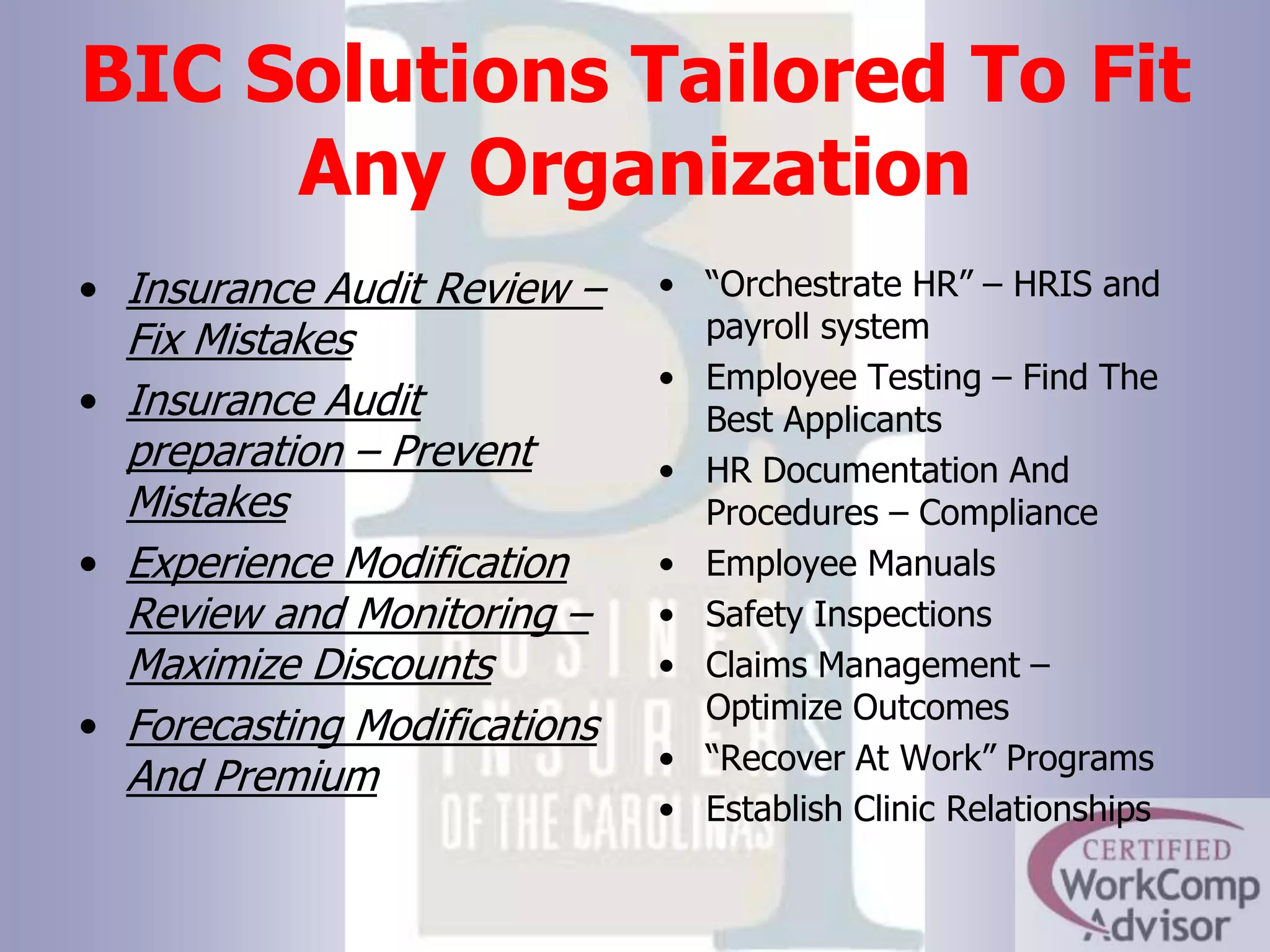 BIC Solutions Tailored To Fit Any Organization“Orchestrate HR” – HRIS and payroll systemEmployee Testing – Find The Best ApplicantsHR Documentation And Procedures – ComplianceEmployee ManualsSafety InspectionsClaims Management – Optimize Outcomes“Recover At Work” ProgramsEstablish Clinic RelationshipsInsurance Audit Review – Fix MistakesInsurance Audit preparation – Prevent MistakesExperience Modification Review and Monitoring – Maximize DiscountsForecasting Modifications And Premium
