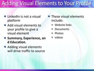 Adding Visual Elements to Your Profile
LinkedIn is not a visual
platform
Add visual elements to
your profile to give a
visual element
Summary, Experience, an
d Education.
Adding visual elements
will drive traffic to source
These visual elements
include:
Website links
Documents
Photos
videos
 