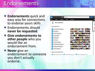 Endorsements
Endorsements quick and
easy way for connections
to endorse yours skills
Endorsements should
never be requested.
Give endorsements to
other people who you
would like an
endorsement from.
Never give an
endorsement to someone
you don’t actually
endorse.
 