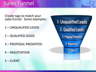 Sales Funnel
Create tags to match your
sales funnel. Some examples:
1 – UNQUALIFIED LEADS
2 – QUALIFIED LEADS
3 – PROPOSAL PRESENTED
4 – NEGOTIATION
5 – CLIENT
 
