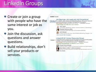 LinkedIn Groups
Create or join a group
with people who have the
same interest or job as
you.
Join the discussion, ask
questions and answer
questions.
Build relationships, don’t
sell your products or
services.
 