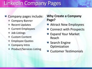 LinkedIn Company Pages
Company pages include:
Company Banner
Recent Updates
Current Employees
Job Listings
Custom Content
Employee Quotes
Company Intro
Product/Services Listing
Why Create a Company
Page?
Attract New Employees
Connect with Prospects
Expand Your Market
Reach
Search Engine
Optimization
Customer Testimonials
 