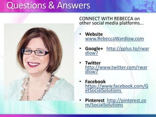 Questions & Answers
CONNECT WITH REBECCA on
other social media platforms...
• Website
www.RebeccaWardlow.com
• Google+ http://gplus.to/rwar
dlow7
• Twitter
http://www.twitter.com/rwar
dlow7
• Facebook
https://www.facebook.com/G
etSocialSolutions
• Pinterest http://pinterest.co
m/SocialSolutions
 