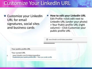 Customize Your LinkedIn URL
Customize your LinkedIn
URL for email
signatures, social sites
and business cards
How to edit your LinkedIn URL
Edit Profile >click edit next to
LinkedIn URL (under your photo)
> Your Public profile URL (right
column) – Click Customize your
public profile URL
 