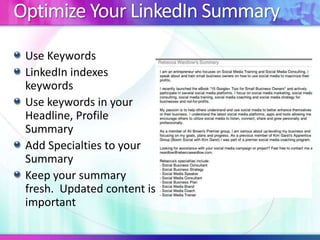 Optimize Your LinkedIn Summary
Use Keywords
LinkedIn indexes
keywords
Use keywords in your
Headline, Profile
Summary
Add Specialties to your
Summary
Keep your summary
fresh. Updated content is
important
 
