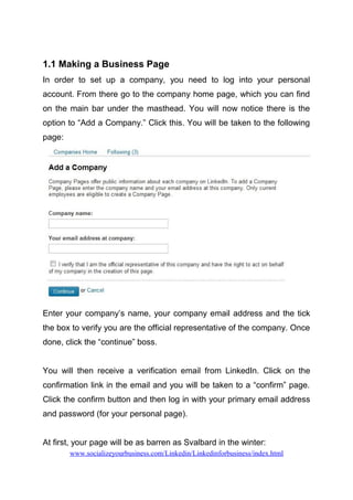 1.1 Making a Business Page
In order to set up a company, you need to log into your personal
account. From there go to the company home page, which you can find
on the main bar under the masthead. You will now notice there is the
option to “Add a Company.” Click this. You will be taken to the following
page:
Enter your company’s name, your company email address and the tick
the box to verify you are the official representative of the company. Once
done, click the “continue” boss.
You will then receive a verification email from LinkedIn. Click on the
confirmation link in the email and you will be taken to a “confirm” page.
Click the confirm button and then log in with your primary email address
and password (for your personal page).
At first, your page will be as barren as Svalbard in the winter:
www.socializeyourbusiness.com/Linkedin/Linkedinforbusiness/index.html
 