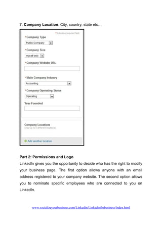 7. Company Location: City, country, state etc…
Part 2: Permissions and Logo
LinkedIn gives you the opportunity to decide who has the right to modify
your business page. The first option allows anyone with an email
address registered to your company website. The second option allows
you to nominate specific employees who are connected to you on
LinkedIn.
www.socializeyourbusiness.com/Linkedin/Linkedinforbusiness/index.html
 